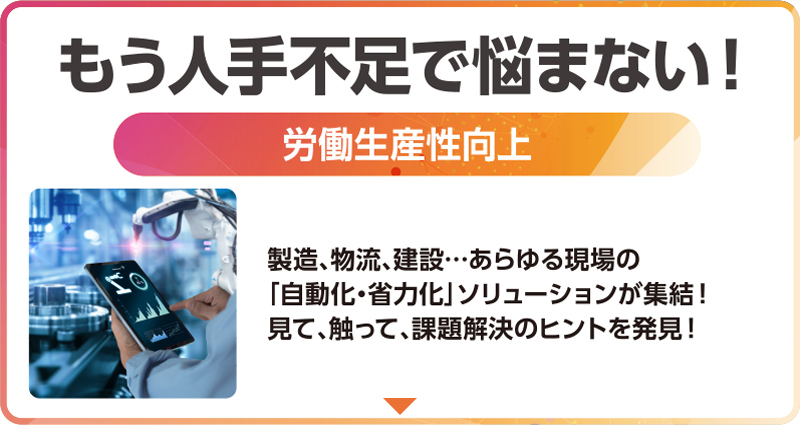 もう人手不足で悩まない！「労働生産性向上」製造、物流、建設…あらゆる現場の「自動化・省力化」ソリューションが集結！見て、触って、課題解決のヒントを発見！